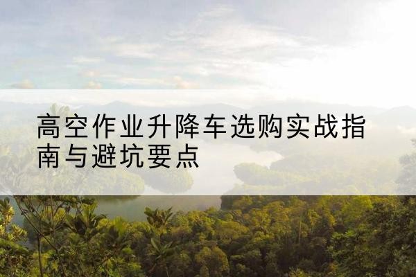 仙居升降车怎么选-高空作业升降车选购实战指南与避坑要点