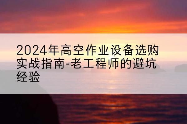仙居高空作业升降机厂家推荐-2024年高空作业设备选购实战指南-老工程师的避坑经验