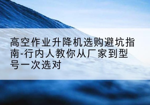 仙居升降平台厂家-高空作业升降机选购避坑指南-行内人教你从厂家到型号一次选对