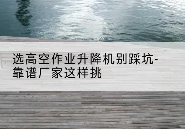 仙居剪叉式升降机厂家-选高空作业升降机别踩坑-靠谱厂家这样挑