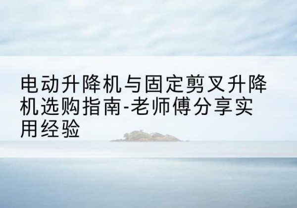 仙居电动升降机怎么选-电动升降机与固定剪叉升降机选购指南-老师傅分享实用经验