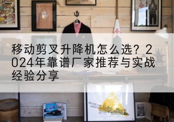 仙居升降平台厂家推荐-移动剪叉升降机怎么选？2024年靠谱厂家推荐与实战经验分享