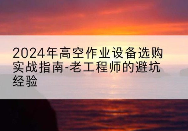 仙居高空作业升降机厂家推荐-2024年高空作业设备选购实战指南-老工程师的避坑经验